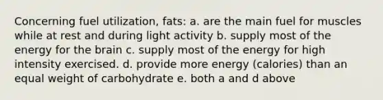 Concerning fuel utilization, fats: a. are the main fuel for muscles while at rest and during light activity b. supply most of the energy for the brain c. supply most of the energy for high intensity exercised. d. provide more energy (calories) than an equal weight of carbohydrate e. both a and d above