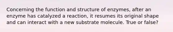 Concerning the function and structure of enzymes, after an enzyme has catalyzed a reaction, it resumes its original shape and can interact with a new substrate molecule. True or false?