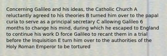 Concerning Galileo and his ideas, the Catholic Church A reluctantly agreed to his theories B turned him over to the papal curia to serve as a principal secretary C allowing Galileo 6 months to change his mind, during which he escaped to England to continue his work D force Galileo to recant them in a trial before the Inquisition E turn him over to the authorities of the Holy Roman Emperor to be tortured