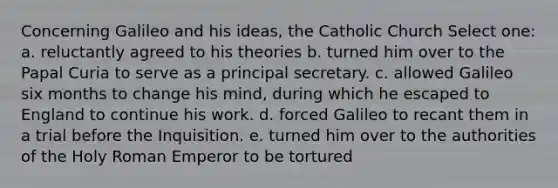 Concerning Galileo and his ideas, the Catholic Church Select one: a. reluctantly agreed to his theories b. turned him over to the Papal Curia to serve as a principal secretary. c. allowed Galileo six months to change his mind, during which he escaped to England to continue his work. d. forced Galileo to recant them in a trial before the Inquisition. e. turned him over to the authorities of the Holy Roman Emperor to be tortured