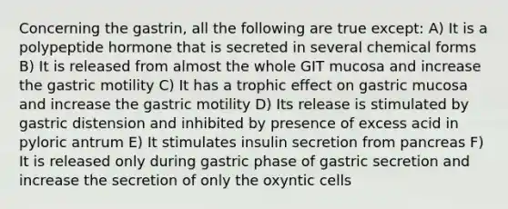 Concerning the gastrin, all the following are true except: A) It is a polypeptide hormone that is secreted in several chemical forms B) It is released from almost the whole GIT mucosa and increase the gastric motility C) It has a trophic effect on gastric mucosa and increase the gastric motility D) Its release is stimulated by gastric distension and inhibited by presence of excess acid in pyloric antrum E) It stimulates insulin secretion from pancreas F) It is released only during gastric phase of gastric secretion and increase the secretion of only the oxyntic cells