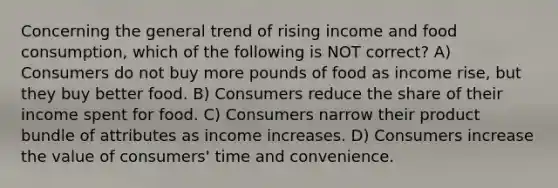 Concerning the general trend of rising income and food consumption, which of the following is NOT correct? A) Consumers do not buy more pounds of food as income rise, but they buy better food. B) Consumers reduce the share of their income spent for food. C) Consumers narrow their product bundle of attributes as income increases. D) Consumers increase the value of consumers' time and convenience.