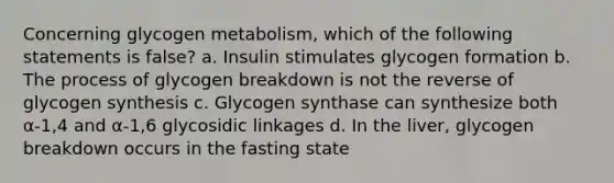 Concerning glycogen metabolism, which of the following statements is false? a. Insulin stimulates glycogen formation b. The process of glycogen breakdown is not the reverse of glycogen synthesis c. Glycogen synthase can synthesize both α-1,4 and α-1,6 glycosidic linkages d. In the liver, glycogen breakdown occurs in the fasting state