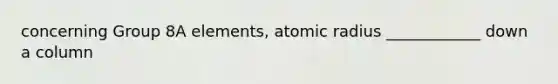 concerning Group 8A elements, atomic radius ____________ down a column