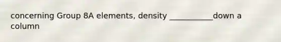 concerning Group 8A elements, density ___________down a column