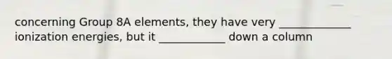 concerning Group 8A elements, they have very _____________ ionization energies, but it ____________ down a column