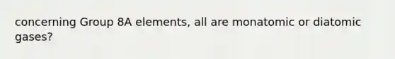 concerning Group 8A elements, all are monatomic or diatomic gases?