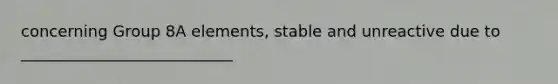 concerning Group 8A elements, stable and unreactive due to ___________________________