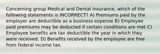 Concerning group Medical and Dental insurance, which of the following statements is INCORRECT? A) Premiums paid by the employer are deductible as a business expense B) Employee paid premiums may be deducted if certain conditions are met C) Employee benefits are tax deductible the year in which they were received. D) Benefits received by the employee are free from federal income tax.