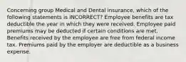 Concerning group Medical and Dental insurance, which of the following statements is INCORRECT? Employee benefits are tax deductible the year in which they were received. Employee paid premiums may be deducted if certain conditions are met. Benefits received by the employee are free from federal income tax. Premiums paid by the employer are deductible as a business expense.