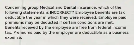 Concerning group Medical and Dental insurance, which of the following statements is INCORRECT? Employee benefits are tax deductible the year in which they were received. Employee paid premiums may be deducted if certain conditions are met. Benefits received by the employee are free from federal income tax. Premiums paid by the employer are deductible as a business expense.