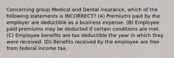 Concerning group Medical and Dental insurance, which of the following statements is INCORRECT? (A) Premiums paid by the employer are deductible as a business expense. (B) Employee paid premiums may be deducted if certain conditions are met. (C) Employee benefits are tax deductible the year in which they were received. (D) Benefits received by the employee are free from federal income tax.