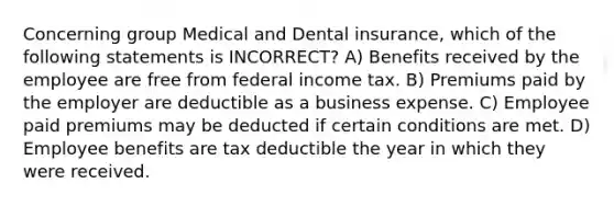 Concerning group Medical and Dental insurance, which of the following statements is INCORRECT? A) Benefits received by the employee are free from federal income tax. B) Premiums paid by the employer are deductible as a business expense. C) Employee paid premiums may be deducted if certain conditions are met. D) Employee benefits are tax deductible the year in which they were received.