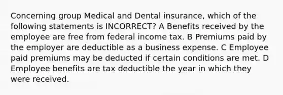 Concerning group Medical and Dental insurance, which of the following statements is INCORRECT? A Benefits received by the employee are free from federal income tax. B Premiums paid by the employer are deductible as a business expense. C Employee paid premiums may be deducted if certain conditions are met. D Employee benefits are tax deductible the year in which they were received.