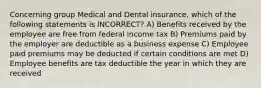 Concerning group Medical and Dental insurance, which of the following statements is INCORRECT? A) Benefits received by the employee are free from federal income tax B) Premiums paid by the employer are deductible as a business expense C) Employee paid premiums may be deducted if certain conditions are met D) Employee benefits are tax deductible the year in which they are received