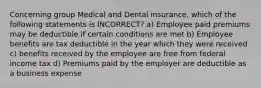 Concerning group Medical and Dental insurance, which of the following statements is INCORRECT? a) Employee paid premiums may be deductible if certain conditions are met b) Employee benefits are tax deductible in the year which they were received c) benefits received by the employee are free from federal income tax d) Premiums paid by the employer are deductible as a business expense