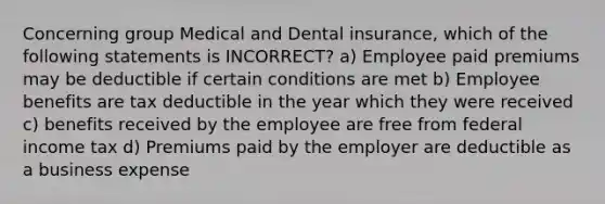 Concerning group Medical and Dental insurance, which of the following statements is INCORRECT? a) Employee paid premiums may be deductible if certain conditions are met b) Employee benefits are tax deductible in the year which they were received c) benefits received by the employee are free from federal income tax d) Premiums paid by the employer are deductible as a business expense