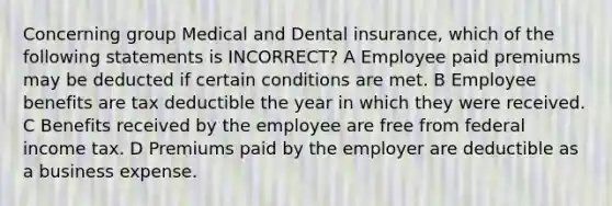 Concerning group Medical and Dental insurance, which of the following statements is INCORRECT? A Employee paid premiums may be deducted if certain conditions are met. B Employee benefits are tax deductible the year in which they were received. C Benefits received by the employee are free from federal income tax. D Premiums paid by the employer are deductible as a business expense.