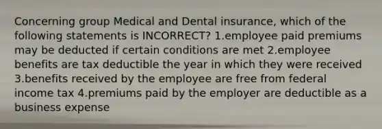 Concerning group Medical and Dental insurance, which of the following statements is INCORRECT? 1.employee paid premiums may be deducted if certain conditions are met 2.employee benefits are tax deductible the year in which they were received 3.benefits received by the employee are free from federal income tax 4.premiums paid by the employer are deductible as a business expense