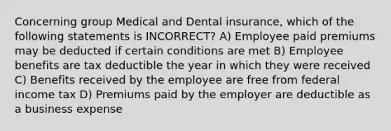 Concerning group Medical and Dental insurance, which of the following statements is INCORRECT? A) Employee paid premiums may be deducted if certain conditions are met B) Employee benefits are tax deductible the year in which they were received C) Benefits received by the employee are free from federal income tax D) Premiums paid by the employer are deductible as a business expense