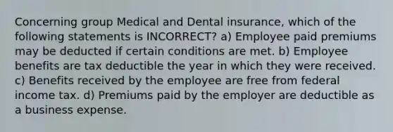 Concerning group Medical and Dental insurance, which of the following statements is INCORRECT? a) Employee paid premiums may be deducted if certain conditions are met. b) Employee benefits are tax deductible the year in which they were received. c) Benefits received by the employee are free from federal income tax. d) Premiums paid by the employer are deductible as a business expense.