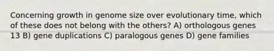 Concerning growth in genome size over evolutionary time, which of these does not belong with the others? A) orthologous genes 13 B) gene duplications C) paralogous genes D) gene families