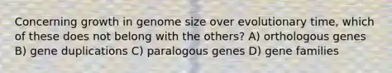 Concerning growth in genome size over evolutionary time, which of these does not belong with the others? A) orthologous genes B) gene duplications C) paralogous genes D) gene families