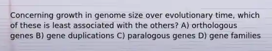 Concerning growth in genome size over evolutionary time, which of these is least associated with the others? A) orthologous genes B) gene duplications C) paralogous genes D) gene families