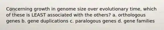 Concerning growth in genome size over evolutionary time, which of these is LEAST associated with the others? a. orthologous genes b. gene duplications c. paralogous genes d. gene families