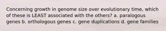 Concerning growth in genome size over evolutionary time, which of these is LEAST associated with the others? a. paralogous genes b. orthologous genes c. gene duplications d. gene families