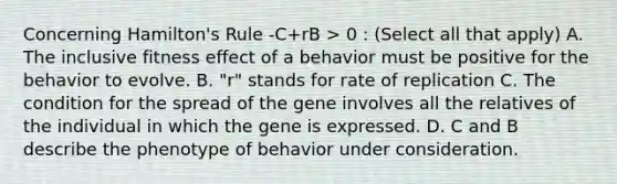 Concerning Hamilton's Rule -C+rB > 0 : (Select all that apply) A. The inclusive fitness effect of a behavior must be positive for the behavior to evolve. B. "r" stands for rate of replication C. The condition for the spread of the gene involves all the relatives of the individual in which the gene is expressed. D. C and B describe the phenotype of behavior under consideration.