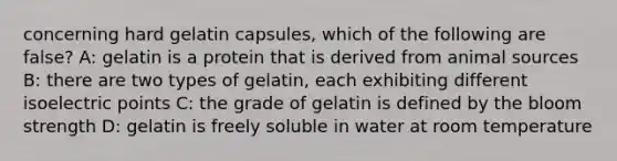 concerning hard gelatin capsules, which of the following are false? A: gelatin is a protein that is derived from animal sources B: there are two types of gelatin, each exhibiting different isoelectric points C: the grade of gelatin is defined by the bloom strength D: gelatin is freely soluble in water at room temperature