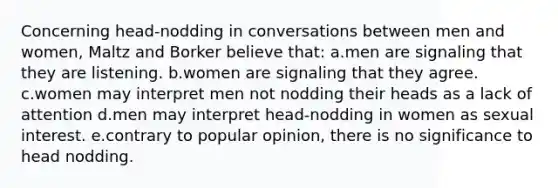 Concerning head-nodding in conversations between men and women, Maltz and Borker believe that: a.men are signaling that they are listening. b.women are signaling that they agree. c.women may interpret men not nodding their heads as a lack of attention d.men may interpret head-nodding in women as sexual interest. e.contrary to popular opinion, there is no significance to head nodding.