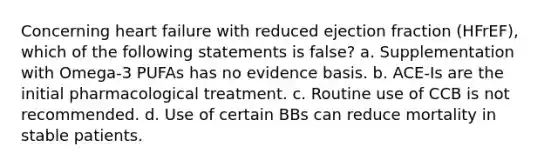 Concerning heart failure with reduced ejection fraction (HFrEF), which of the following statements is false? a. Supplementation with Omega-3 PUFAs has no evidence basis. b. ACE-Is are the initial pharmacological treatment. c. Routine use of CCB is not recommended. d. Use of certain BBs can reduce mortality in stable patients.