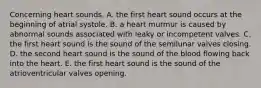 Concerning heart sounds, A. the first heart sound occurs at the beginning of atrial systole. B. a heart murmur is caused by abnormal sounds associated with leaky or incompetent valves. C. the first heart sound is the sound of the semilunar valves closing. D. the second heart sound is the sound of the blood flowing back into the heart. E. the first heart sound is the sound of the atrioventricular valves opening.