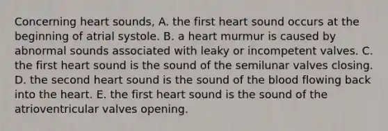 Concerning heart sounds, A. the first heart sound occurs at the beginning of atrial systole. B. a heart murmur is caused by abnormal sounds associated with leaky or incompetent valves. C. the first heart sound is the sound of the semilunar valves closing. D. the second heart sound is the sound of the blood flowing back into the heart. E. the first heart sound is the sound of the atrioventricular valves opening.