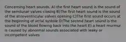 Concerning heart sounds, A) the first heart sound is the sound of the semilunar valves closing B)The first heart sound is the sound of the atrioventricular valves opening C)The first sound occurs at the beginning of atrial systole D)The second heart sound is the sound of the blood flowing back into the heart E) a heart murmur is caused by abnormal sounds associated with leaky or incompetent valves