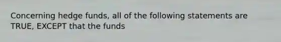 Concerning hedge funds, all of the following statements are TRUE, EXCEPT that the funds