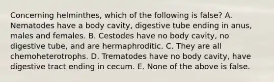 Concerning helminthes, which of the following is false? A. Nematodes have a body cavity, digestive tube ending in anus, males and females. B. Cestodes have no body cavity, no digestive tube, and are hermaphroditic. C. They are all chemoheterotrophs. D. Trematodes have no body cavity, have digestive tract ending in cecum. E. None of the above is false.