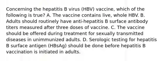 Concerning the hepatitis B virus (HBV) vaccine, which of the following is true? A. The vaccine contains live, whole HBV. B. Adults should routinely have anti-hepatitis B surface antibody titers measured after three doses of vaccine. C. The vaccine should be offered during treatment for sexually transmitted diseases in unimmunized adults. D. Serologic testing for hepatitis B surface antigen (HBsAg) should be done before hepatitis B vaccination is initiated in adults.