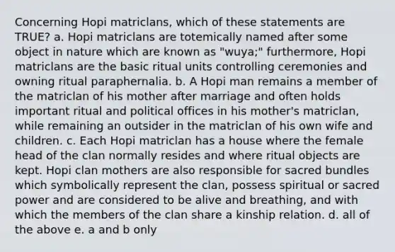 Concerning Hopi matriclans, which of these statements are TRUE? a. Hopi matriclans are totemically named after some object in nature which are known as "wuya;" furthermore, Hopi matriclans are the basic ritual units controlling ceremonies and owning ritual paraphernalia. b. A Hopi man remains a member of the matriclan of his mother after marriage and often holds important ritual and political offices in his mother's matriclan, while remaining an outsider in the matriclan of his own wife and children. c. Each Hopi matriclan has a house where the female head of the clan normally resides and where ritual objects are kept. Hopi clan mothers are also responsible for sacred bundles which symbolically represent the clan, possess spiritual or sacred power and are considered to be alive and breathing, and with which the members of the clan share a kinship relation. d. all of the above e. a and b only