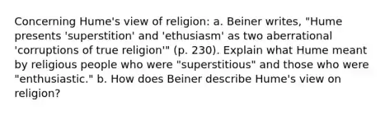 Concerning Hume's view of religion: a. Beiner writes, "Hume presents 'superstition' and 'ethusiasm' as two aberrational 'corruptions of true religion'" (p. 230). Explain what Hume meant by religious people who were "superstitious" and those who were "enthusiastic." b. How does Beiner describe Hume's view on religion?