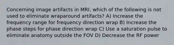 Concerning image artifacts in MRI, which of the following is not used to eliminate wraparound artifacts? A) Increase the frequency range for frequency direction wrap B) Increase the phase steps for phase direction wrap C) Use a saturation pulse to eliminate anatomy outside the FOV D) Decrease the RF power