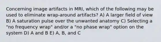 Concerning image artifacts in MRI, which of the following may be used to eliminate wrap-around artifacts? A) A larger field of view B) A saturation pulse over the unwanted anatomy C) Selecting a "no frequency wrap" and/or a "no phase wrap" option on the system D) A and B E) A, B, and C