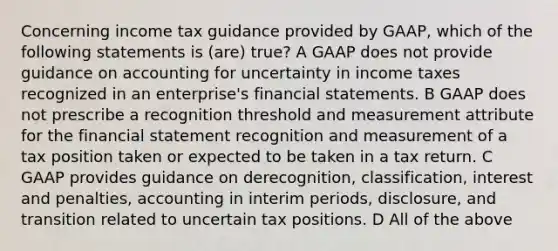 Concerning income tax guidance provided by GAAP, which of the following statements is (are) true? A GAAP does not provide guidance on accounting for uncertainty in income taxes recognized in an enterprise's financial statements. B GAAP does not prescribe a recognition threshold and measurement attribute for the financial statement recognition and measurement of a tax position taken or expected to be taken in a tax return. C GAAP provides guidance on derecognition, classification, interest and penalties, accounting in interim periods, disclosure, and transition related to uncertain tax positions. D All of the above