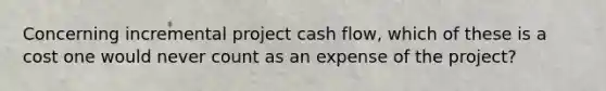 Concerning incremental project cash flow, which of these is a cost one would never count as an expense of the project?