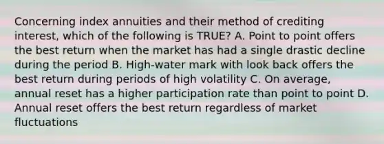 Concerning index annuities and their method of crediting interest, which of the following is TRUE? A. Point to point offers the best return when the market has had a single drastic decline during the period B. High-water mark with look back offers the best return during periods of high volatility C. On average, annual reset has a higher participation rate than point to point D. Annual reset offers the best return regardless of market fluctuations