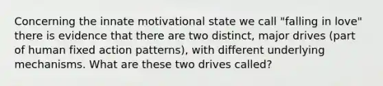 Concerning the innate motivational state we call "falling in love" there is evidence that there are two distinct, major drives (part of human fixed action patterns), with different underlying mechanisms. What are these two drives called?