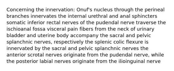 Concerning the innervation: Onuf's nucleus through the perineal branches innervates the internal urethral and anal sphincters somatic inferior rectal nerves of the pudendal nerve traverse the ischioanal fossa visceral pain fibers from the neck of urinary bladder and uterine body accompany the sacral and pelvic splanchnic nerves, respectively the splenic colic flexure is innervated by the sacral and pelvic splanchnic nerves the anterior scrotal nerves originate from the pudendal nerve, while the posterior labial nerves originate from the ilioinguinal nerve