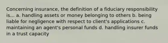 Concerning insurance, the definition of a fiduciary responsibility is... a. handling assets or money belonging to others b. being liable for negligence with respect to client's applications c. maintaining an agent's personal funds d. handling insurer funds in a trust capacity